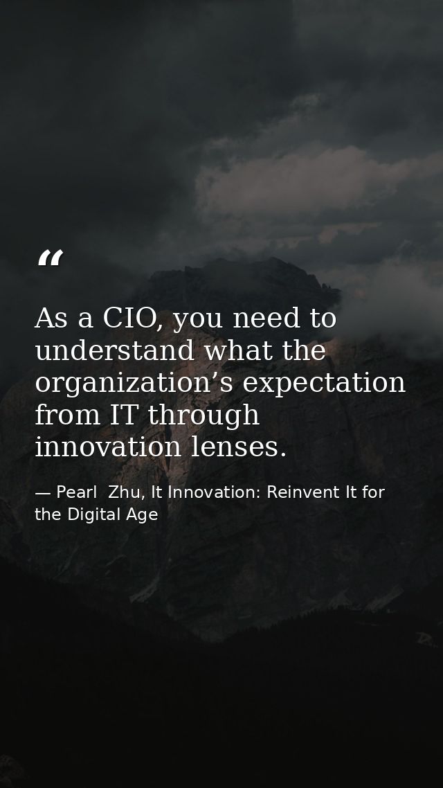 As a CIO, you need to understand what the organization’s expectation from IT through innovation lenses. — Pearl  Zhu, It Innovation: Reinvent It for the Digital Age