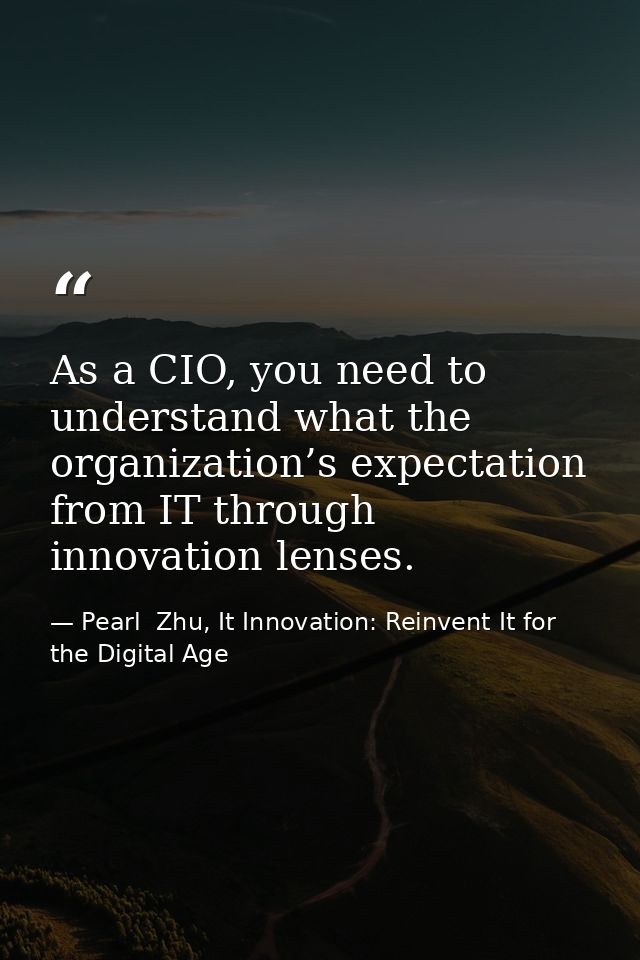 As a CIO, you need to understand what the organization’s expectation from IT through innovation lenses. — Pearl  Zhu, It Innovation: Reinvent It for the Digital Age
