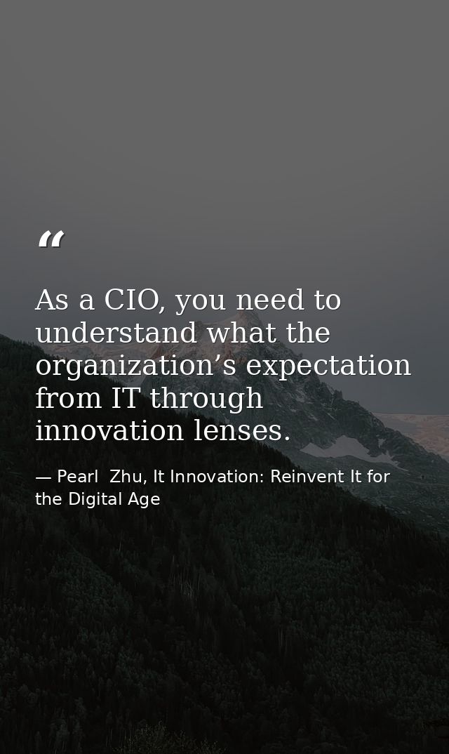 As a CIO, you need to understand what the organization’s expectation from IT through innovation lenses. — Pearl  Zhu, It Innovation: Reinvent It for the Digital Age