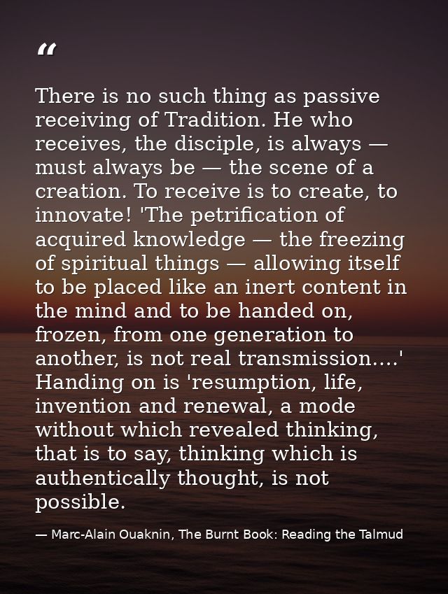 There is no such thing as passive receiving of Tradition. He who receives, the disciple, is always — must always be — th — Marc-Alain Ouaknin, The Burnt Book: Reading the Talmud