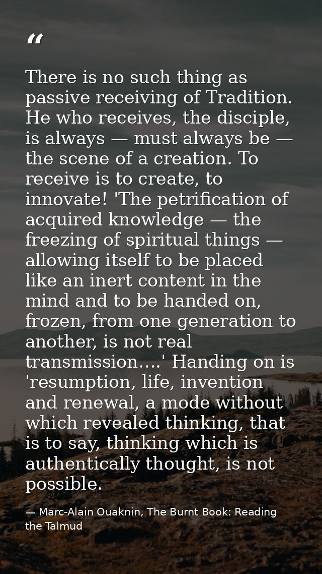 There is no such thing as passive receiving of Tradition. He who receives, the disciple, is always — must always be — th — Marc-Alain Ouaknin, The Burnt Book: Reading the Talmud