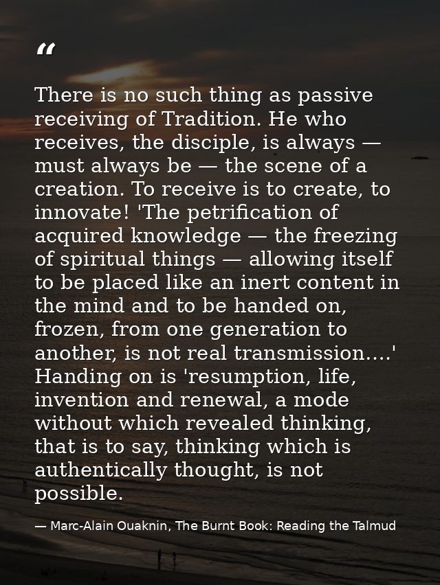 There is no such thing as passive receiving of Tradition. He who receives, the disciple, is always — must always be — th — Marc-Alain Ouaknin, The Burnt Book: Reading the Talmud