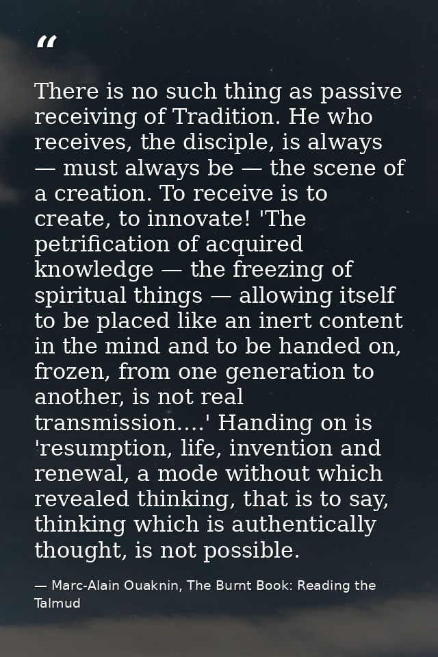There is no such thing as passive receiving of Tradition. He who receives, the disciple, is always — must always be — th — Marc-Alain Ouaknin, The Burnt Book: Reading the Talmud