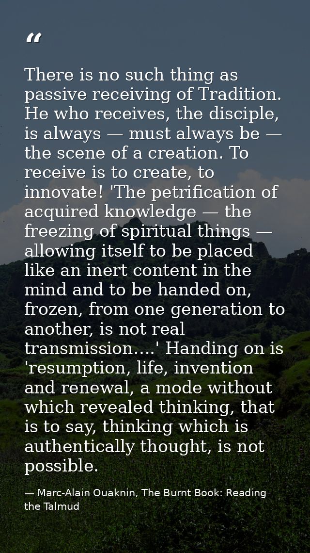 There is no such thing as passive receiving of Tradition. He who receives, the disciple, is always — must always be — th — Marc-Alain Ouaknin, The Burnt Book: Reading the Talmud