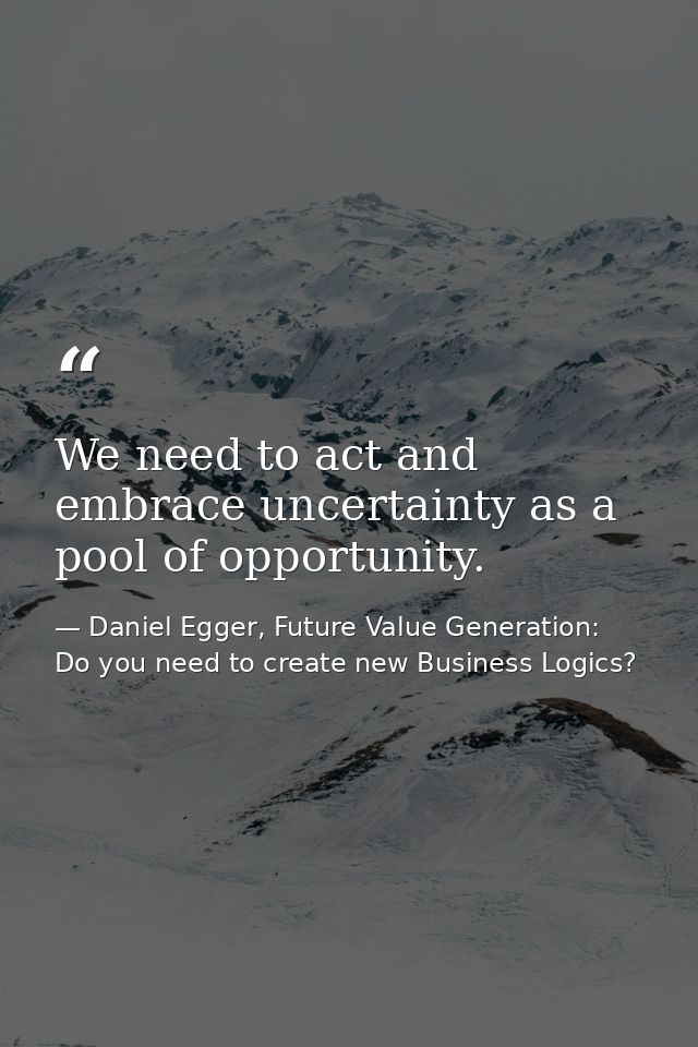 We need to act and embrace uncertainty as a pool of opportunity. — Daniel Egger, Future Value Generation: Do you need to create new Business Logics?