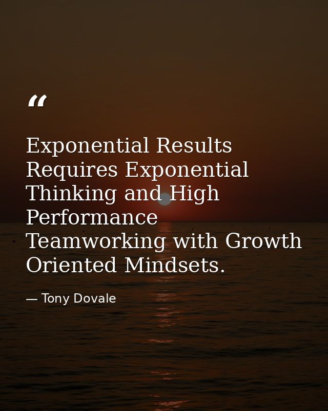 Exponential Results Requires Exponential Thinking and High Performance Teamworking with Growth Oriented Mindsets. — Tony Dovale