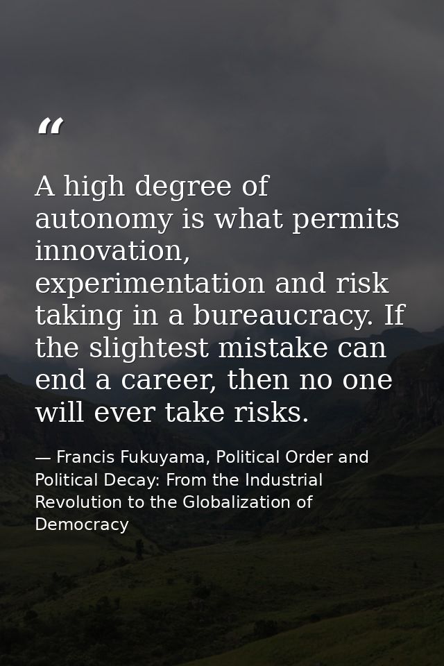 A high degree of autonomy is what permits innovation, experimentation and risk taking in a bureaucracy. If the slightest — Francis Fukuyama, Political Order and Political Decay: From the Industrial Revolution to the Globalization of Democracy