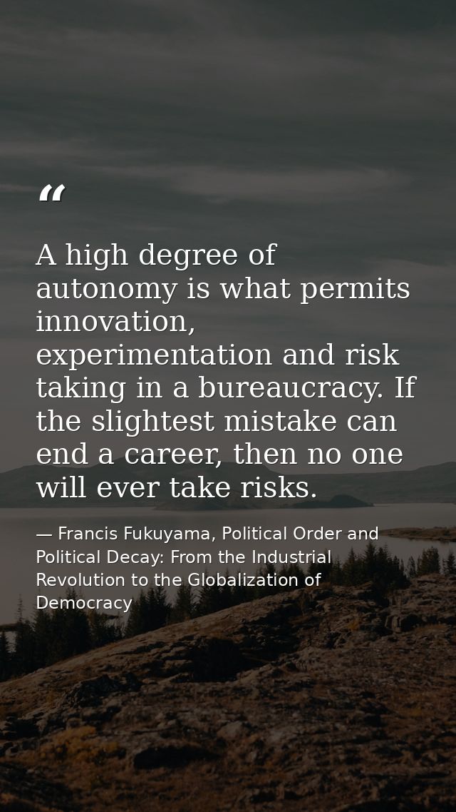 A high degree of autonomy is what permits innovation, experimentation and risk taking in a bureaucracy. If the slightest — Francis Fukuyama, Political Order and Political Decay: From the Industrial Revolution to the Globalization of Democracy