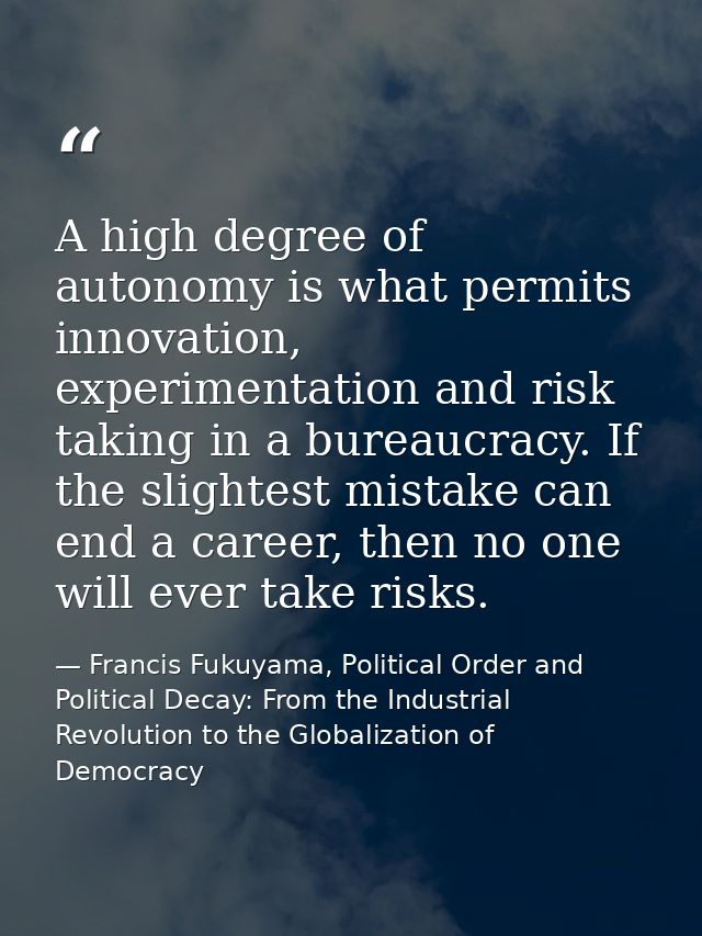 A high degree of autonomy is what permits innovation, experimentation and risk taking in a bureaucracy. If the slightest — Francis Fukuyama, Political Order and Political Decay: From the Industrial Revolution to the Globalization of Democracy