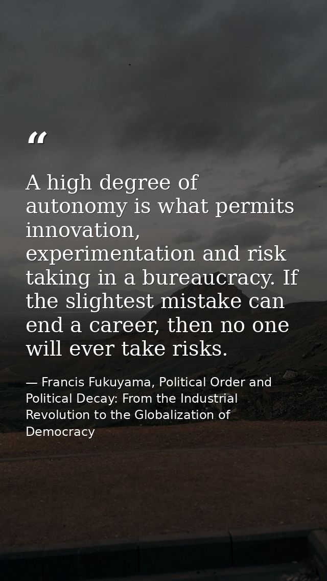 A high degree of autonomy is what permits innovation, experimentation and risk taking in a bureaucracy. If the slightest — Francis Fukuyama, Political Order and Political Decay: From the Industrial Revolution to the Globalization of Democracy