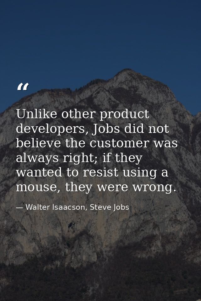 Unlike other product developers, Jobs did not believe the customer was always right; if they wanted to resist using a mo — Walter Isaacson, Steve Jobs