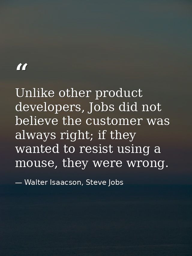 Unlike other product developers, Jobs did not believe the customer was always right; if they wanted to resist using a mo — Walter Isaacson, Steve Jobs