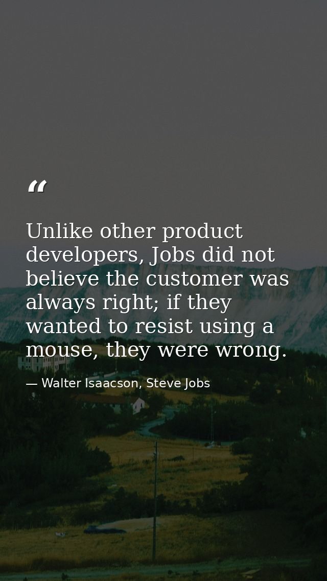 Unlike other product developers, Jobs did not believe the customer was always right; if they wanted to resist using a mo — Walter Isaacson, Steve Jobs