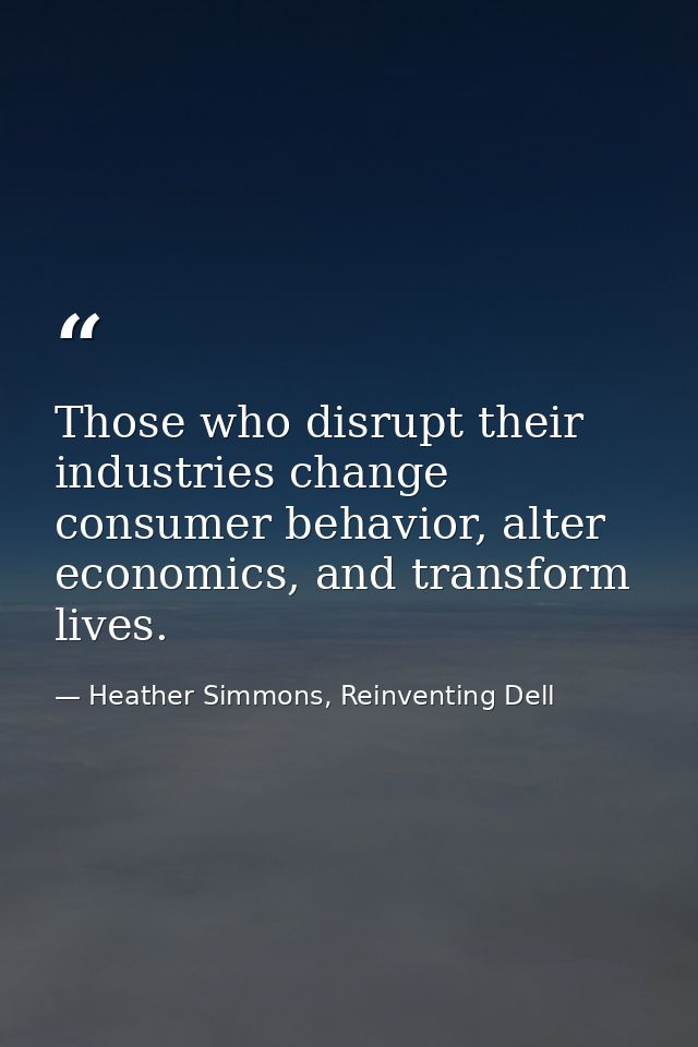 Those who disrupt their industries change consumer behavior, alter economics, and transform lives. — Heather Simmons, Reinventing Dell