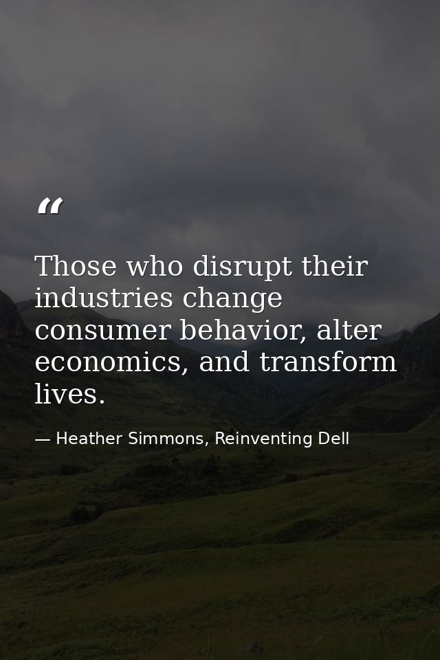 Those who disrupt their industries change consumer behavior, alter economics, and transform lives. — Heather Simmons, Reinventing Dell