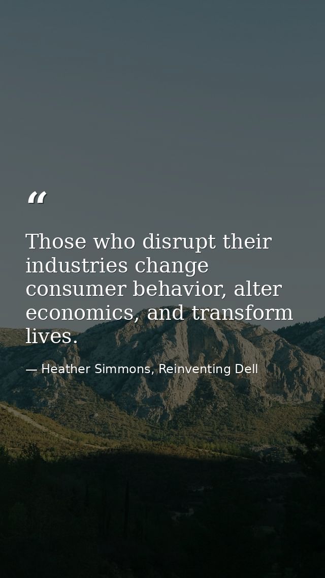 Those who disrupt their industries change consumer behavior, alter economics, and transform lives. — Heather Simmons, Reinventing Dell