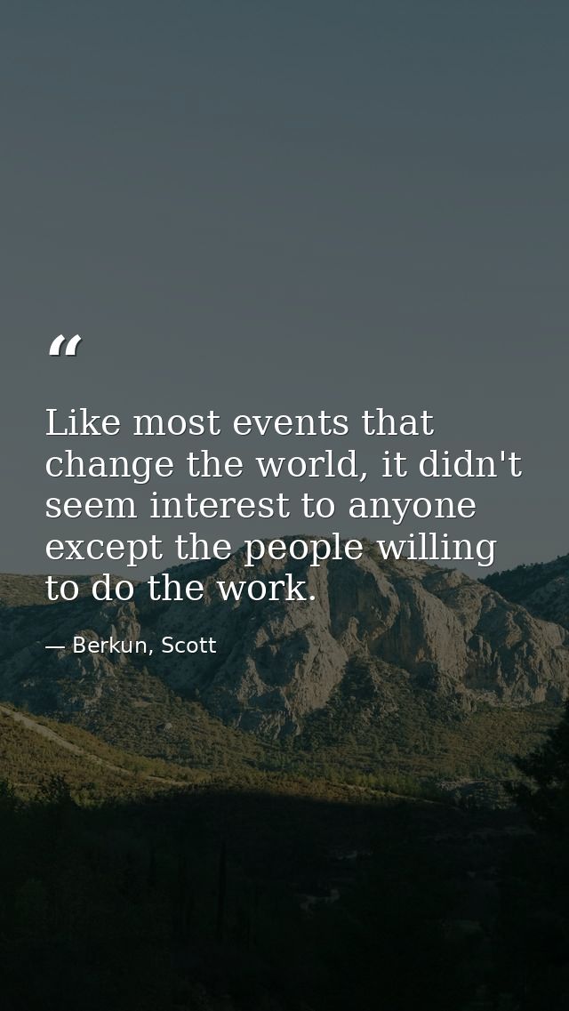 Like most events that change the world, it didn't seem interest to anyone except the people willing to do the work. — Berkun, Scott