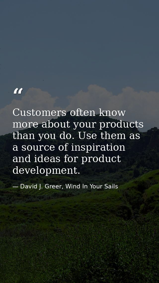 Customers often know more about your products than you do. Use them as a source of inspiration and ideas for product dev — David J. Greer, Wind In Your Sails