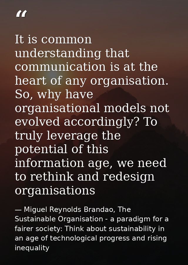 It is common understanding that communication is at the heart of any organisation. So, why have organisational models no — Miguel Reynolds Brandao, The Sustainable Organisation - a paradigm for a fairer society: Think about sustainability in an age of technological progress and rising inequality