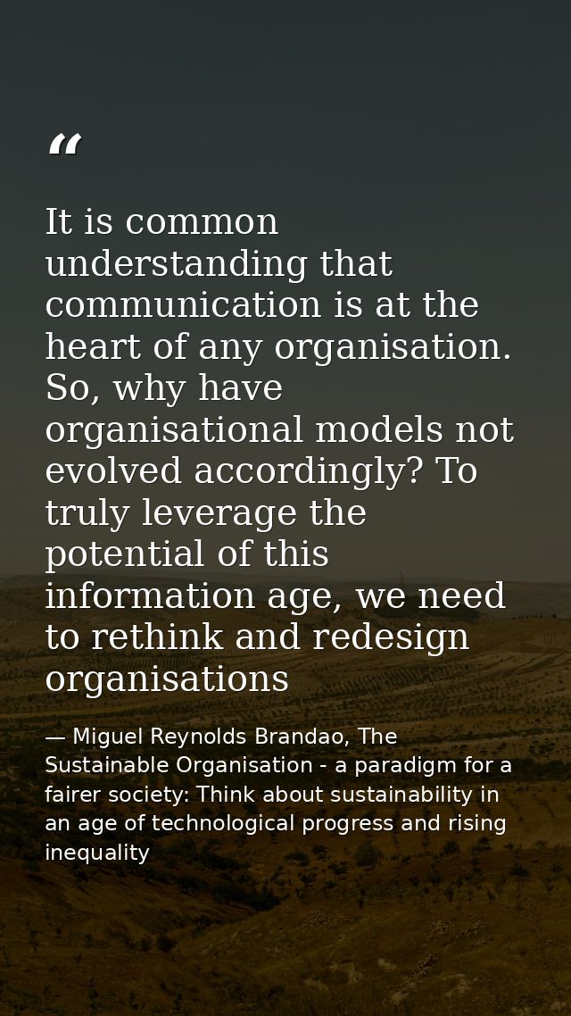 It is common understanding that communication is at the heart of any organisation. So, why have organisational models no — Miguel Reynolds Brandao, The Sustainable Organisation - a paradigm for a fairer society: Think about sustainability in an age of technological progress and rising inequality