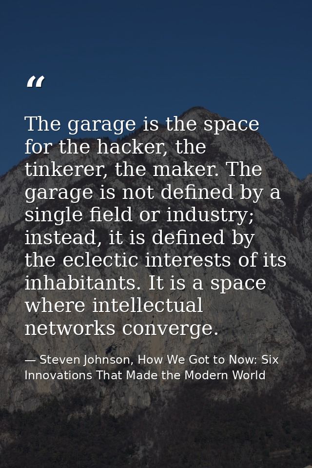 The garage is the space for the hacker, the tinkerer, the maker. The garage is not defined by a single field or industry — Steven Johnson, How We Got to Now: Six Innovations That Made the Modern World