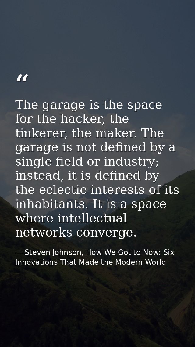 The garage is the space for the hacker, the tinkerer, the maker. The garage is not defined by a single field or industry — Steven Johnson, How We Got to Now: Six Innovations That Made the Modern World