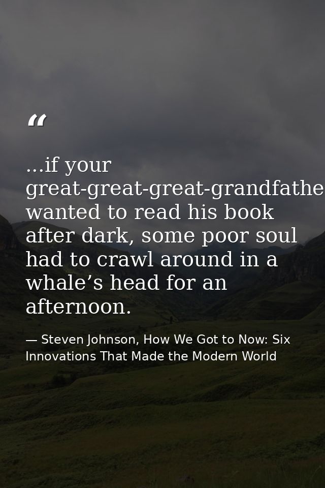 ...if your great-great-great-grandfather wanted to read his book after dark, some poor soul had to crawl around in a wha — Steven Johnson, How We Got to Now: Six Innovations That Made the Modern World