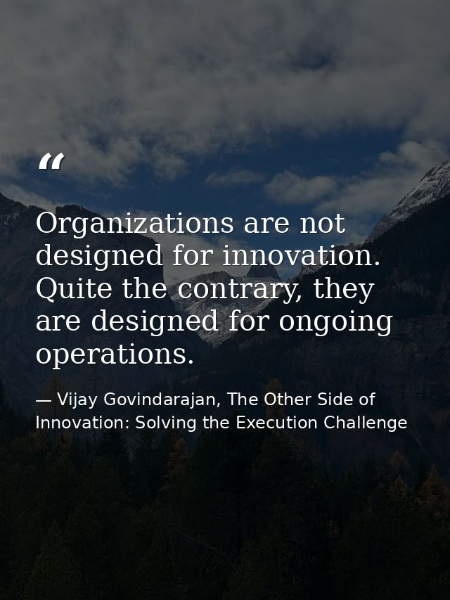 Organizations are not designed for innovation. Quite the contrary, they are designed for ongoing operations. — Vijay Govindarajan, The Other Side of Innovation: Solving the Execution Challenge