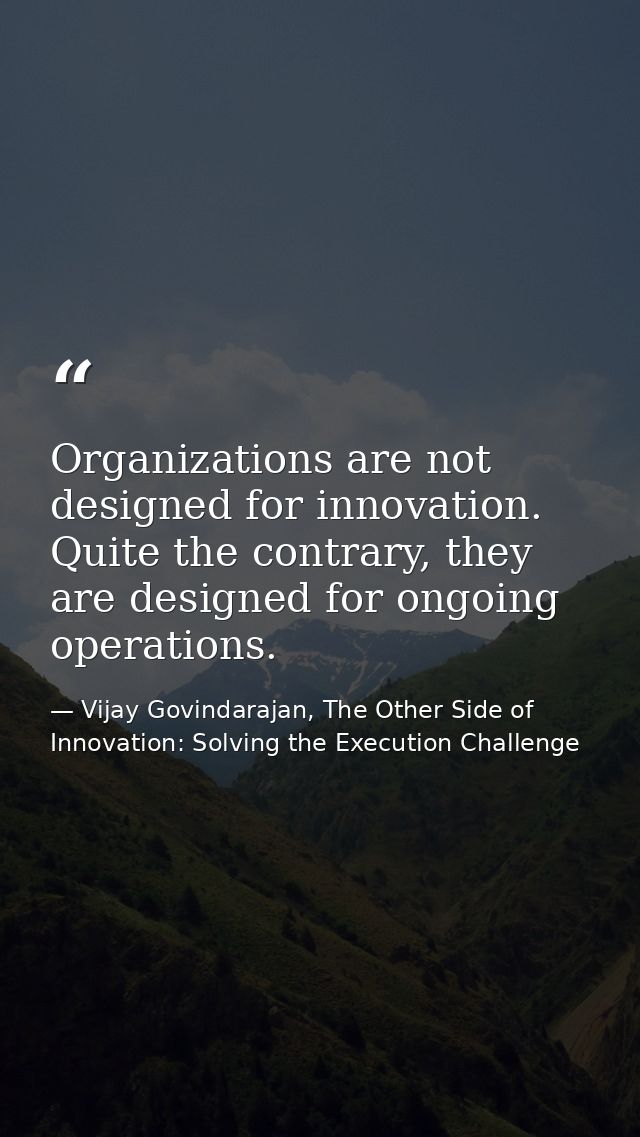 Organizations are not designed for innovation. Quite the contrary, they are designed for ongoing operations. — Vijay Govindarajan, The Other Side of Innovation: Solving the Execution Challenge