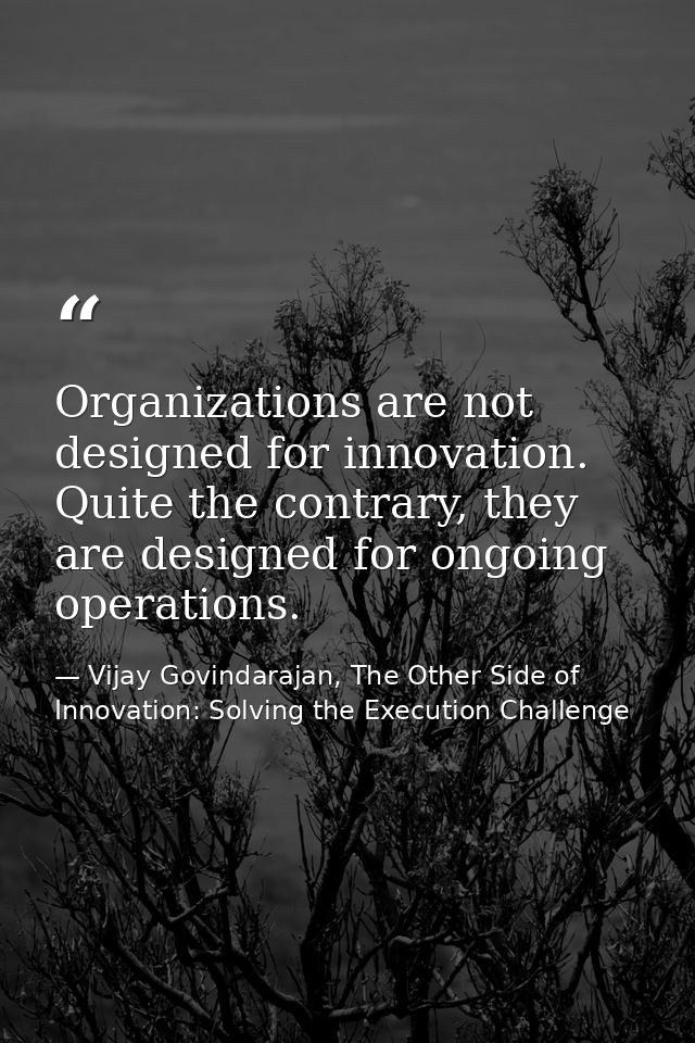 Organizations are not designed for innovation. Quite the contrary, they are designed for ongoing operations. — Vijay Govindarajan, The Other Side of Innovation: Solving the Execution Challenge