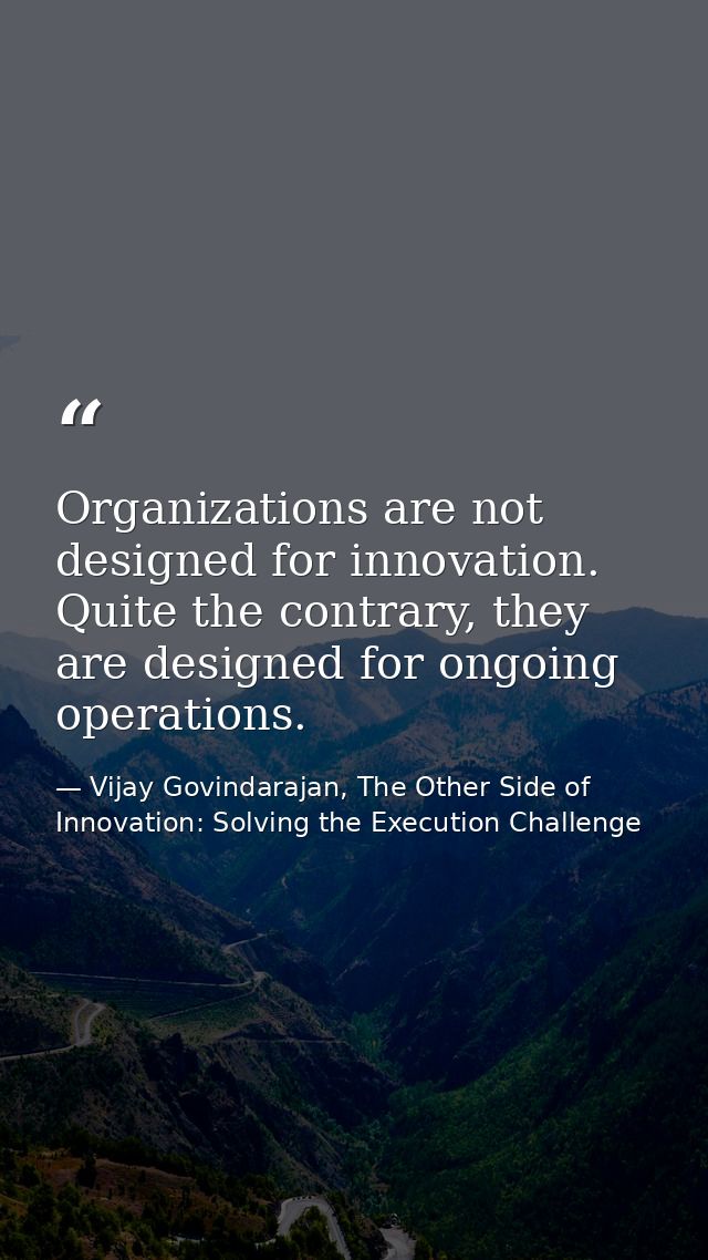 Organizations are not designed for innovation. Quite the contrary, they are designed for ongoing operations. — Vijay Govindarajan, The Other Side of Innovation: Solving the Execution Challenge