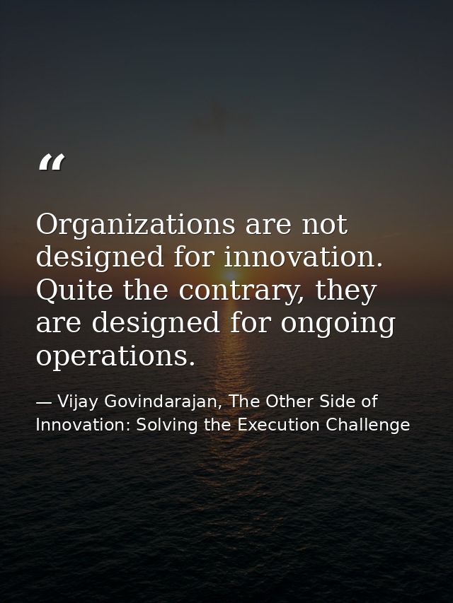 Organizations are not designed for innovation. Quite the contrary, they are designed for ongoing operations. — Vijay Govindarajan, The Other Side of Innovation: Solving the Execution Challenge