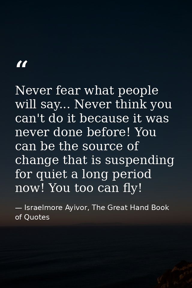 Never fear what people will say... Never think you can't do it because it was never done before! You can be the source o — Israelmore Ayivor, The Great Hand Book of Quotes