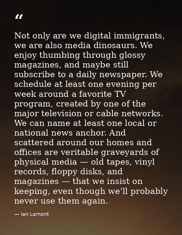 Not only are we digital immigrants, we are also media dinosaurs. We enjoy thumbing through glossy magazines, and maybe s — Ian Lamont