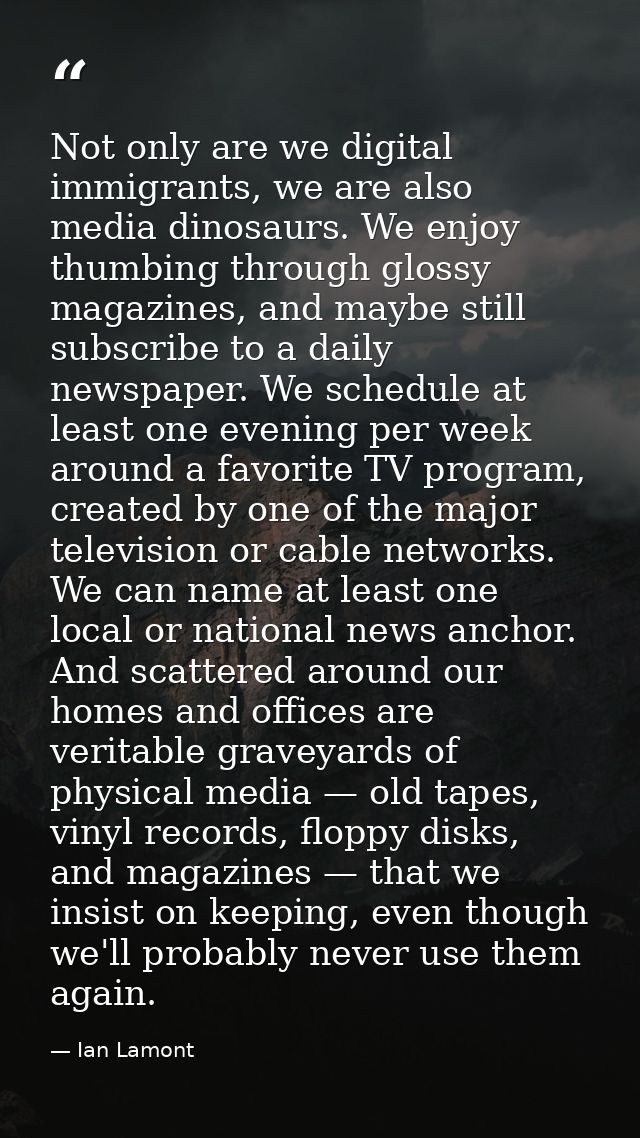 Not only are we digital immigrants, we are also media dinosaurs. We enjoy thumbing through glossy magazines, and maybe s — Ian Lamont