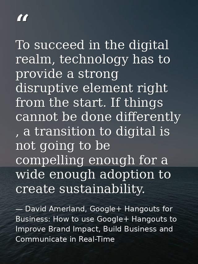 To succeed in the digital realm, technology has to provide a strong disruptive element right from the start. If things c — David Amerland, Google+ Hangouts for Business: How to use Google+ Hangouts to Improve Brand Impact, Build Business and Communicate in Real-Time