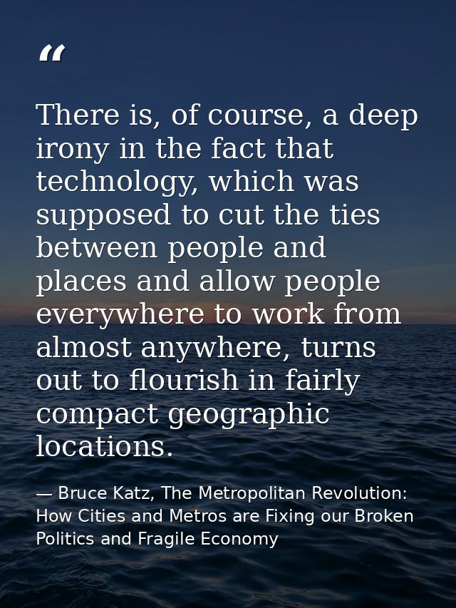There is, of course, a deep irony in the fact that technology, which was supposed to cut the ties between people and pla — Bruce Katz, The Metropolitan Revolution: How Cities and Metros are Fixing our Broken Politics and Fragile Economy