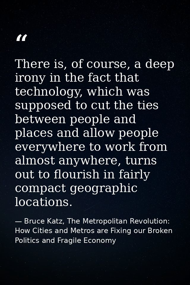 There is, of course, a deep irony in the fact that technology, which was supposed to cut the ties between people and pla — Bruce Katz, The Metropolitan Revolution: How Cities and Metros are Fixing our Broken Politics and Fragile Economy