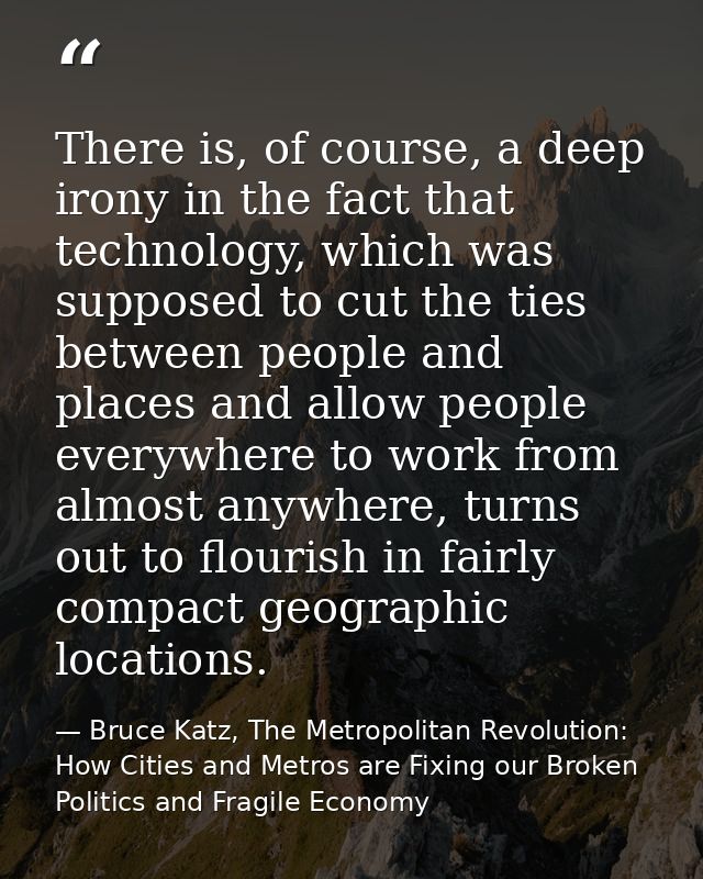 There is, of course, a deep irony in the fact that technology, which was supposed to cut the ties between people and pla — Bruce Katz, The Metropolitan Revolution: How Cities and Metros are Fixing our Broken Politics and Fragile Economy