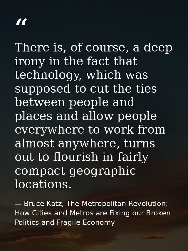 There is, of course, a deep irony in the fact that technology, which was supposed to cut the ties between people and pla — Bruce Katz, The Metropolitan Revolution: How Cities and Metros are Fixing our Broken Politics and Fragile Economy