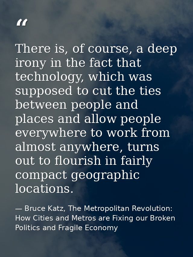There is, of course, a deep irony in the fact that technology, which was supposed to cut the ties between people and pla — Bruce Katz, The Metropolitan Revolution: How Cities and Metros are Fixing our Broken Politics and Fragile Economy