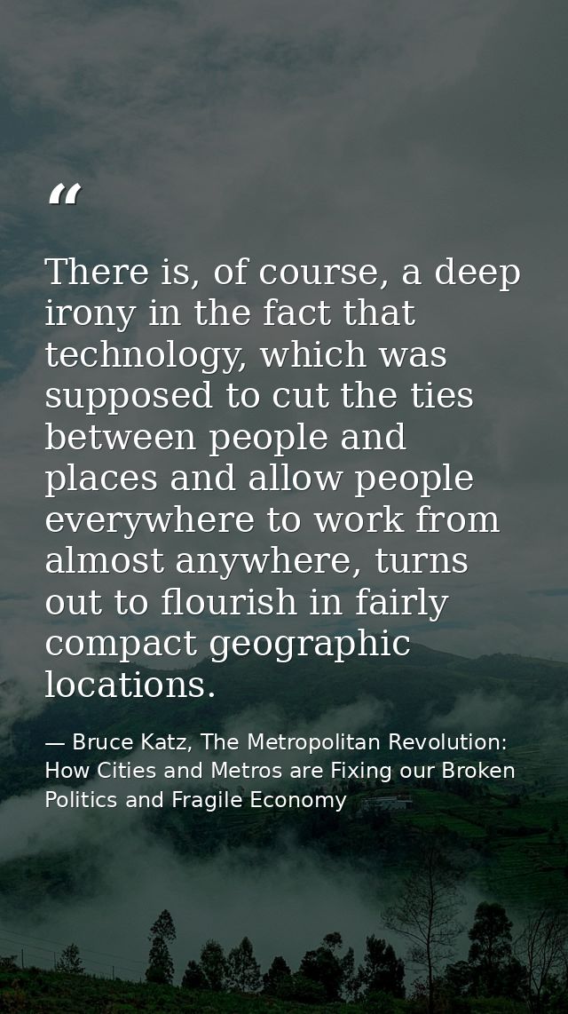 There is, of course, a deep irony in the fact that technology, which was supposed to cut the ties between people and pla — Bruce Katz, The Metropolitan Revolution: How Cities and Metros are Fixing our Broken Politics and Fragile Economy
