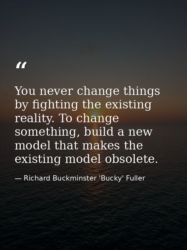You never change things by fighting the existing reality. To change something, build a new model that makes the existing — Richard Buckminster 'Bucky' Fuller