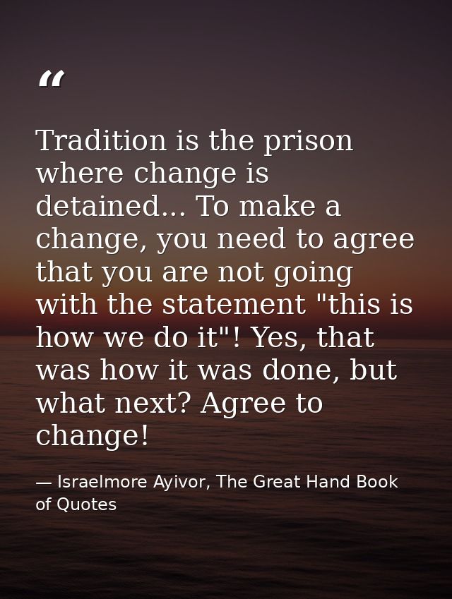 Tradition is the prison where change is detained... To make a change, you need to agree that you are not going with the  — Israelmore Ayivor, The Great Hand Book of Quotes