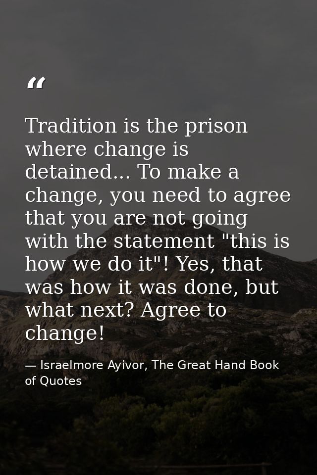 Tradition is the prison where change is detained... To make a change, you need to agree that you are not going with the  — Israelmore Ayivor, The Great Hand Book of Quotes