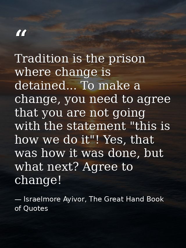 Tradition is the prison where change is detained... To make a change, you need to agree that you are not going with the  — Israelmore Ayivor, The Great Hand Book of Quotes