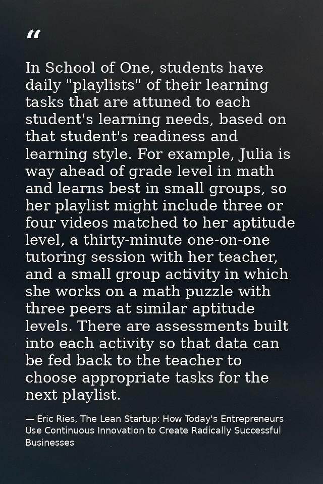 In School of One, students have daily "playlists" of their learning tasks that are attuned to each student's learning ne — Eric Ries, The Lean Startup: How Today's Entrepreneurs Use Continuous Innovation to Create Radically Successful Businesses