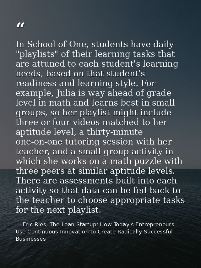 In School of One, students have daily "playlists" of their learning tasks that are attuned to each student's learning ne — Eric Ries, The Lean Startup: How Today's Entrepreneurs Use Continuous Innovation to Create Radically Successful Businesses