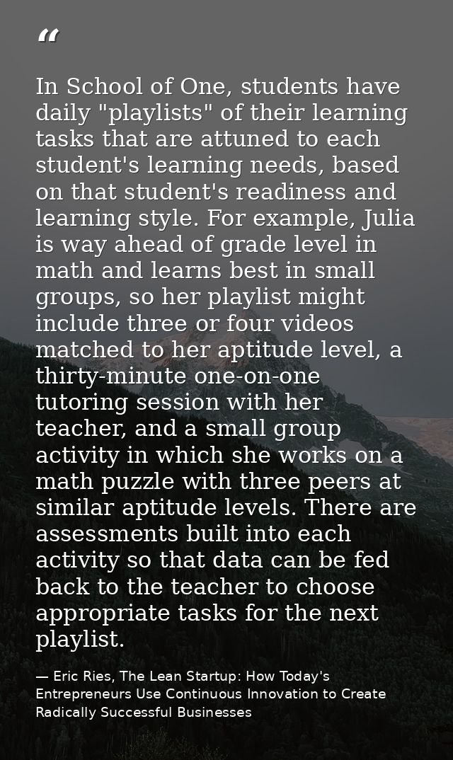 In School of One, students have daily "playlists" of their learning tasks that are attuned to each student's learning ne — Eric Ries, The Lean Startup: How Today's Entrepreneurs Use Continuous Innovation to Create Radically Successful Businesses