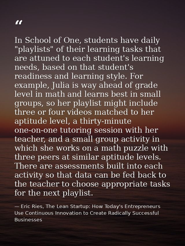 In School of One, students have daily "playlists" of their learning tasks that are attuned to each student's learning ne — Eric Ries, The Lean Startup: How Today's Entrepreneurs Use Continuous Innovation to Create Radically Successful Businesses